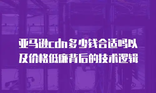 亚马逊cdn多少钱合适吗以及价格低廉背后的技术逻辑
