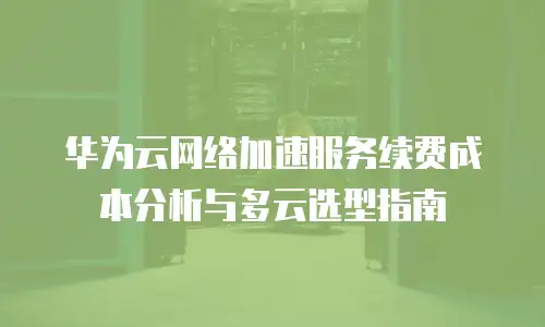 华为云网络加速服务续费成本分析与多云选型指南