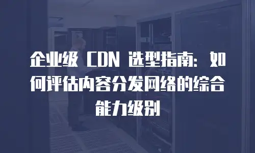 企业级 CDN 选型指南：如何评估内容分发网络的综合能力级别