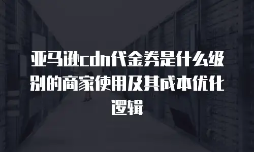 亚马逊cdn代金券是什么级别的商家使用及其成本优化逻辑