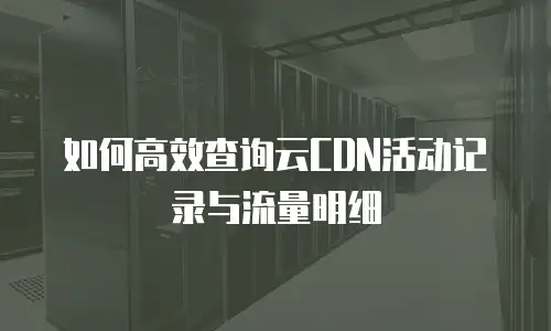 如何高效查询云CDN活动记录与流量明细