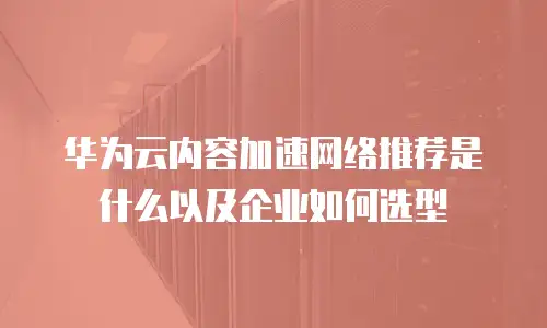 华为云内容加速网络推荐是什么以及企业如何选型