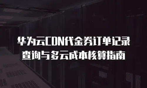 华为云CDN代金券订单记录查询与多云成本核算指南