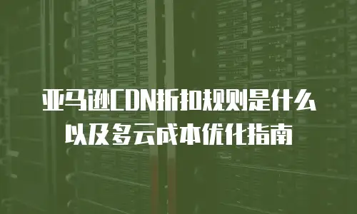 亚马逊CDN折扣规则是什么以及多云成本优化指南