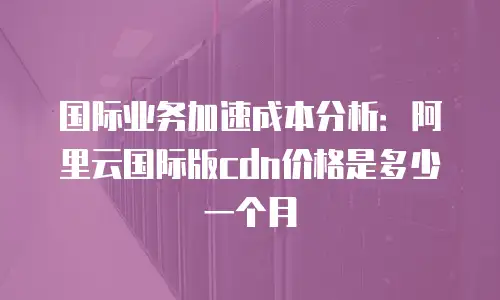 国际业务加速成本分析：阿里云国际版cdn价格是多少一个月