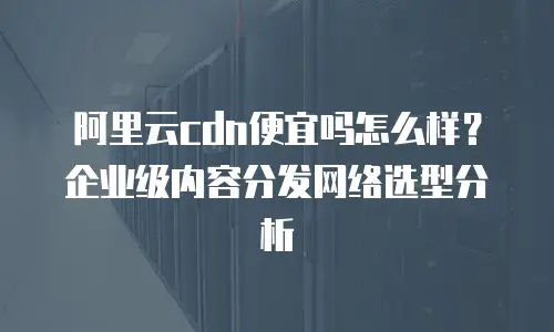 阿里云cdn便宜吗怎么样？企业级内容分发网络选型分析