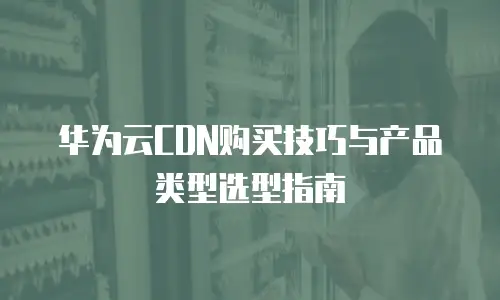 华为云CDN购买技巧与产品类型选型指南