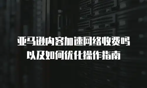 亚马逊内容加速网络收费吗以及如何优化操作指南