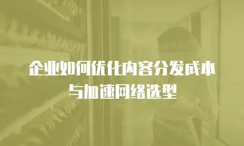 企业如何优化内容分发成本与加速网络选型
