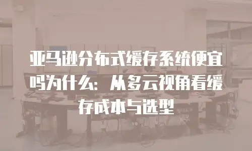 亚马逊分布式缓存系统便宜吗为什么：从多云视角看缓存成本与选型