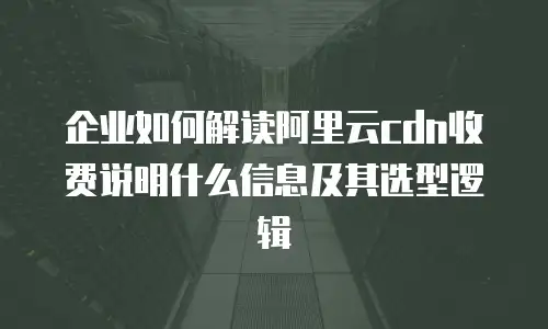企业如何解读阿里云cdn收费说明什么信息及其选型逻辑