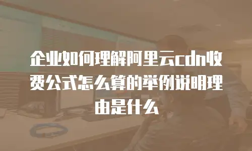 企业如何理解阿里云cdn收费公式怎么算的举例说明理由是什么