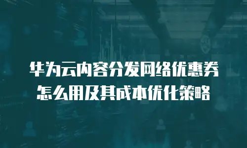 华为云内容分发网络优惠券怎么用及其成本优化策略