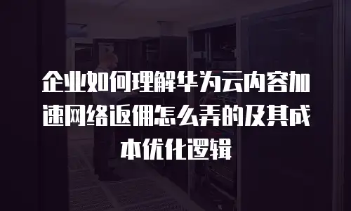 企业如何理解华为云内容加速网络返佣怎么弄的及其成本优化逻辑