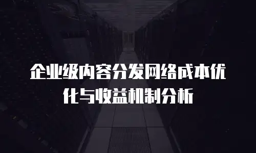 企业级内容分发网络成本优化与收益机制分析