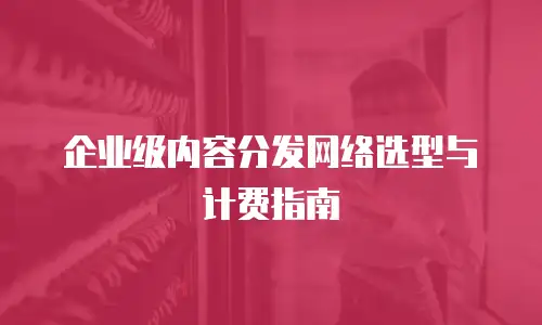 企业级内容分发网络选型与计费指南