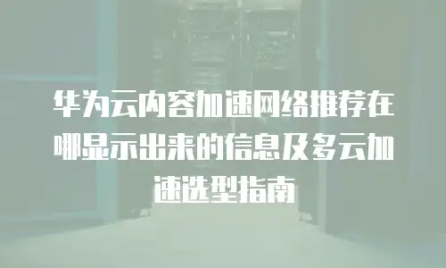 华为云内容加速网络推荐在哪显示出来的信息及多云加速选型指南