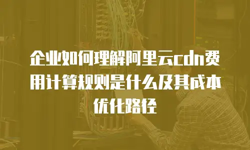 企业如何理解阿里云cdn费用计算规则是什么及其成本优化路径