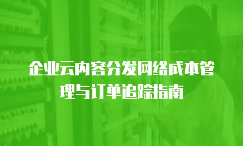 企业云内容分发网络成本管理与订单追踪指南