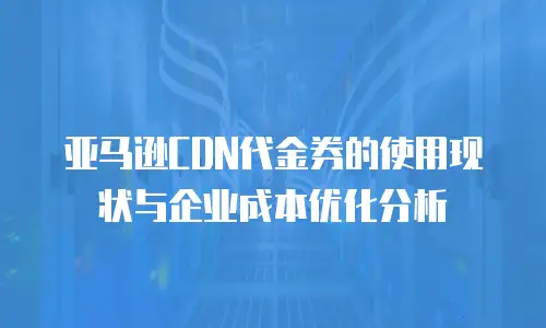 亚马逊CDN代金券的使用现状与企业成本优化分析