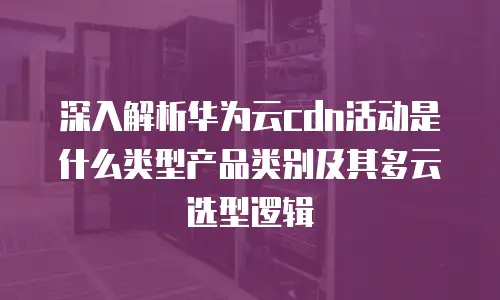 深入解析华为云cdn活动是什么类型产品类别及其多云选型逻辑