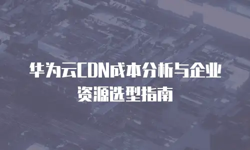 华为云CDN成本分析与企业资源选型指南