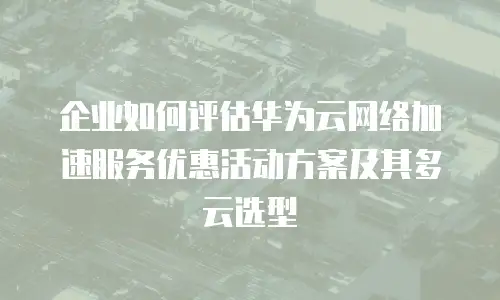 企业如何评估华为云网络加速服务优惠活动方案及其多云选型