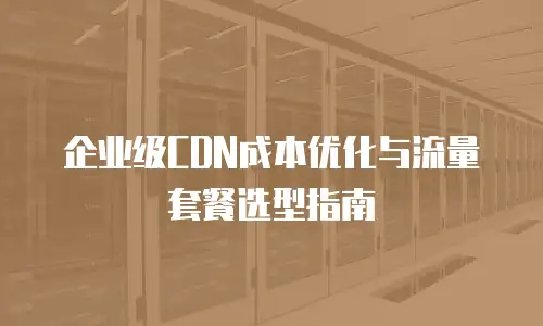 企业级CDN成本优化与流量套餐选型指南