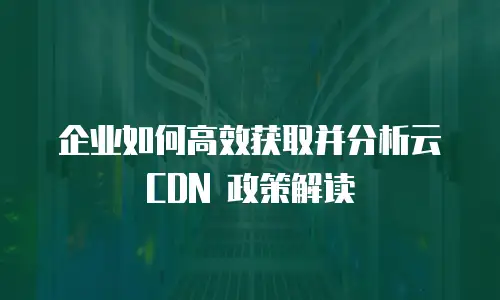 企业如何高效获取并分析云 CDN 政策解读