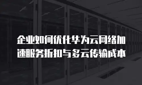 企业如何优化华为云网络加速服务折扣与多云传输成本