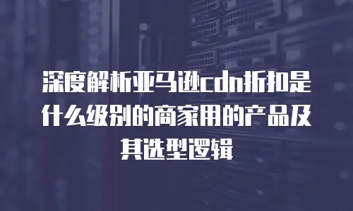 深度解析亚马逊cdn折扣是什么级别的商家用的产品及其选型逻辑