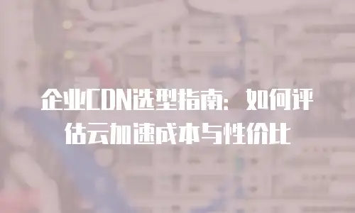 企业CDN选型指南：如何评估云加速成本与性价比