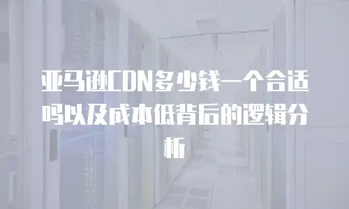 亚马逊CDN多少钱一个合适吗以及成本低背后的逻辑分析