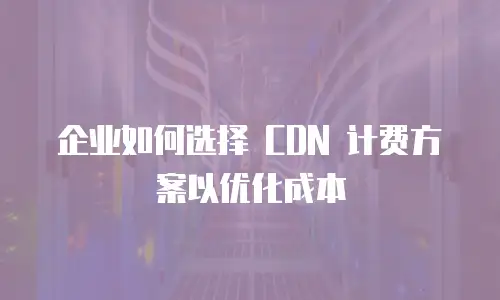 企业如何选择 CDN 计费方案以优化成本