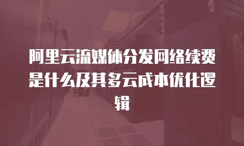 阿里云流媒体分发网络续费是什么及其多云成本优化逻辑
