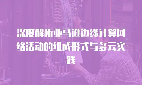 深度解析亚马逊边缘计算网络活动的组成形式与多云实践