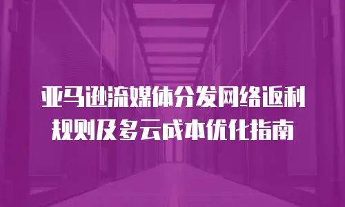 亚马逊流媒体分发网络返利规则及多云成本优化指南