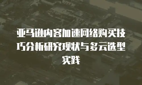 亚马逊内容加速网络购买技巧分析研究现状与多云选型实践
