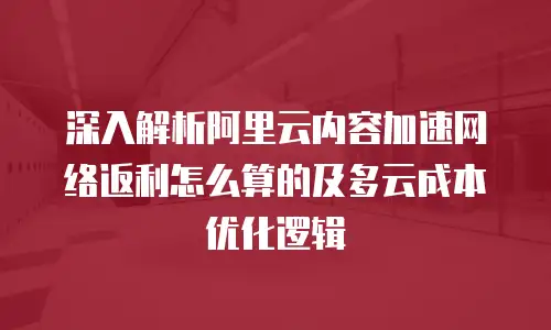 深入解析阿里云内容加速网络返利怎么算的及多云成本优化逻辑