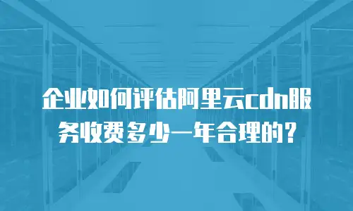 企业如何评估阿里云cdn服务收费多少一年合理的？