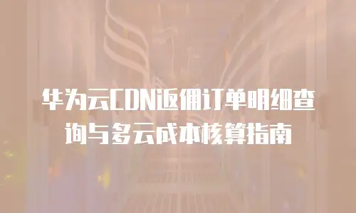 华为云CDN返佣订单明细查询与多云成本核算指南