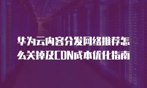 华为云内容分发网络推荐怎么关掉及CDN成本优化指南