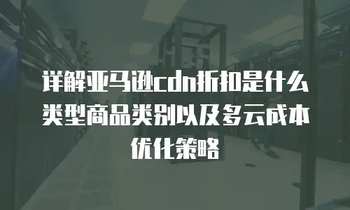 详解亚马逊cdn折扣是什么类型商品类别以及多云成本优化策略