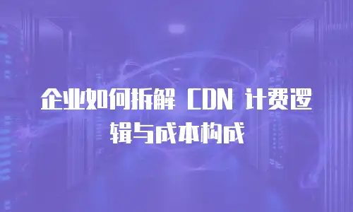 企业如何拆解 CDN 计费逻辑与成本构成