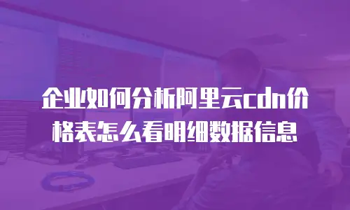 企业如何分析阿里云cdn价格表怎么看明细数据信息