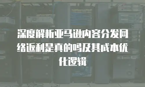深度解析亚马逊内容分发网络返利是真的吗及其成本优化逻辑