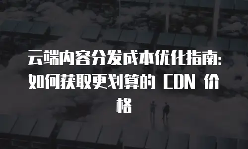 云端内容分发成本优化指南：如何获取更划算的 CDN 价格