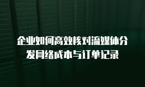 企业如何高效核对流媒体分发网络成本与订单记录