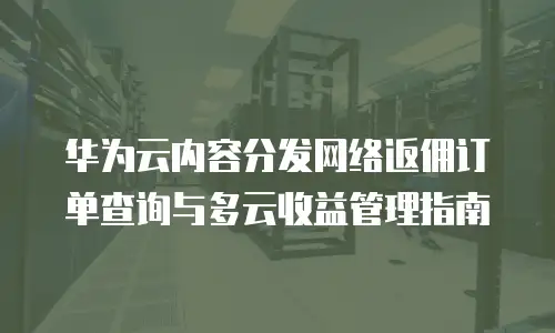 华为云内容分发网络返佣订单查询与多云收益管理指南