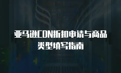 亚马逊CDN折扣申请与商品类型填写指南